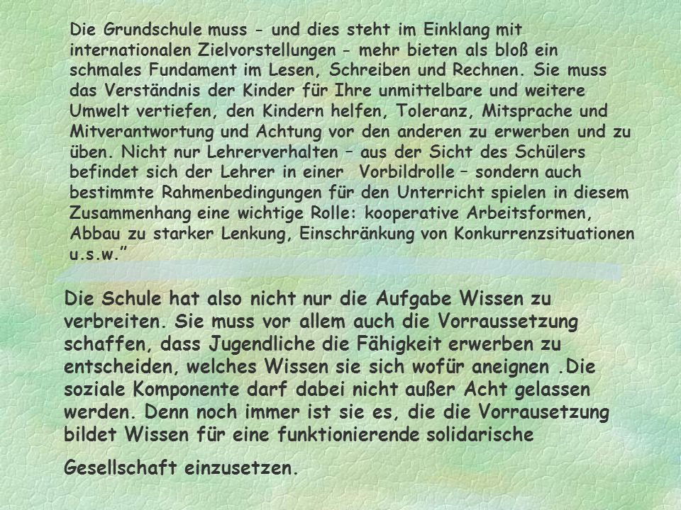 Die Grundschule muss - und dies steht im Einklang mit internationalen Zielvorstellungen - mehr bieten als bloß ein schmales Fundament im Lesen, Schreiben und Rechnen. Sie muss das Verständnis der Kinder für Ihre unmittelbare und weitere Umwelt vertiefen, den Kindern helfen, Toleranz, Mitsprache und Mitverantwortung und Achtung vor den anderen zu erwerben und zu üben. Nicht nur Lehrerverhalten – aus der Sicht des Schülers befindet sich der Lehrer in einer Vorbildrolle – sondern auch bestimmte Rahmenbedingungen für den Unterricht spielen in diesem Zusammenhang eine wichtige Rolle: kooperative Arbeitsformen, Abbau zu starker Lenkung, Einschränkung von Konkurrenzsituationen u.s.w.