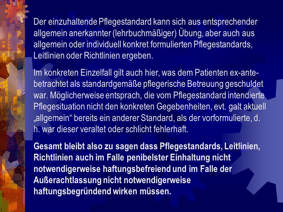 Der einzuhaltende Pflegestandard kann sich aus entsprechender allgemein anerkannter (lehrbuchmäßiger) Übung, aber auch aus allgemein oder individuell konkret formulierten Pflegestandards, Leitlinien oder Richtlinien ergeben.