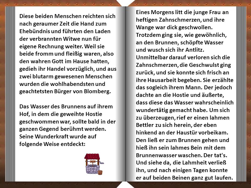 Eines Morgens litt die junge Frau an heftigen Zahnschmerzen, und ihre Wange war dick geschwollen. Trotzdem ging sie, wie gewöhnlich, an den Brunnen, schöpfte Wasser und wusch sich ihr Antlitz. Unmittelbar darauf verloren sich die Zahnschmerzen, die Geschwulst ging zurück, und sie konnte sich frisch an ihre Hausarbeit begeben. Sie erzählte das sogleich ihrem Mann. Der jedoch dachte an die Hostie und äußerte, dass diese das Wasser wahrscheinlich wundertätig gemacht habe. Um sich zu überzeugen, rief er einen lahmen Bettler zu sich herein, der eben hinkend an der Haustür vorbeikam. Den ließ er zum Brunnen gehen und hieß ihn sein lahmes Bein mit dem Brunnenwasser waschen. Der tat s. Und siehe da, die Lahmheit verließ ihn, und nach einigen Tagen konnte er auf beiden Beinen ganz gut laufen.