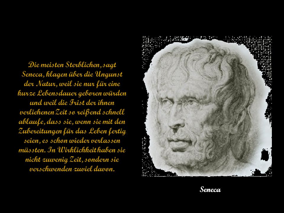 Die meisten Sterblichen, sagt Seneca, klagen über die Ungunst der Natur, weil sie nur für eine kurze Lebensdauer geboren würden und weil die Frist der ihnen verliehenen Zeit so reißend schnell ablaufe, dass sie, wenn sie mit den Zubereitungen für das Leben fertig seien, es schon wieder verlassen müssten. In Wirklichkeit haben sie nicht zuwenig Zeit, sondern sie verschwenden zuviel davon.