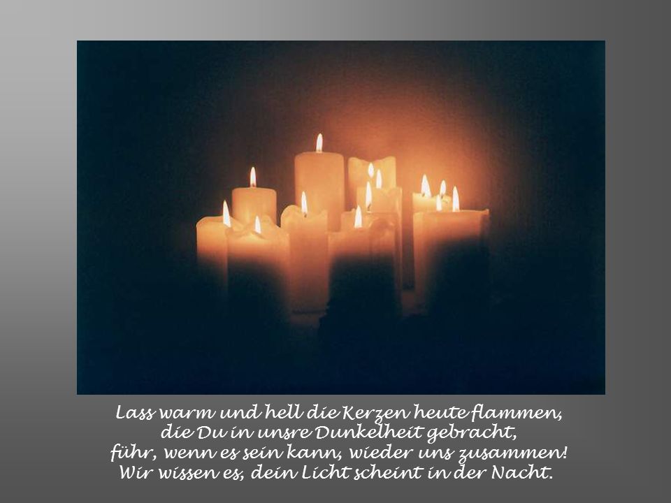 Lass warm und hell die Kerzen heute flammen, die Du in unsre Dunkelheit gebracht, führ, wenn es sein kann, wieder uns zusammen.