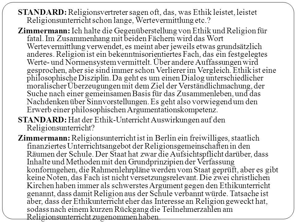 STANDARD: Religionsvertreter sagen oft, das, was Ethik leistet, leistet Religionsunterricht schon lange, Wertevermittlung etc.
