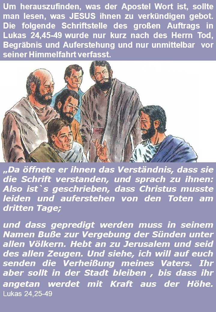 Um herauszufinden, was der Apostel Wort ist, sollte man lesen, was JESUS ihnen zu verkündigen gebot. Die folgende Schriftstelle des großen Auftrags in Lukas 24,45-49 wurde nur kurz nach des Herrn Tod, Begräbnis und Auferstehung und nur unmittelbar vor seiner Himmelfahrt verfasst.