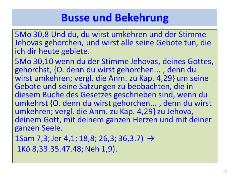 Busse und Bekehrung 5Mo 30,8 Und du, du wirst umkehren und der Stimme Jehovas gehorchen, und wirst alle seine Gebote tun, die ich dir heute gebiete.