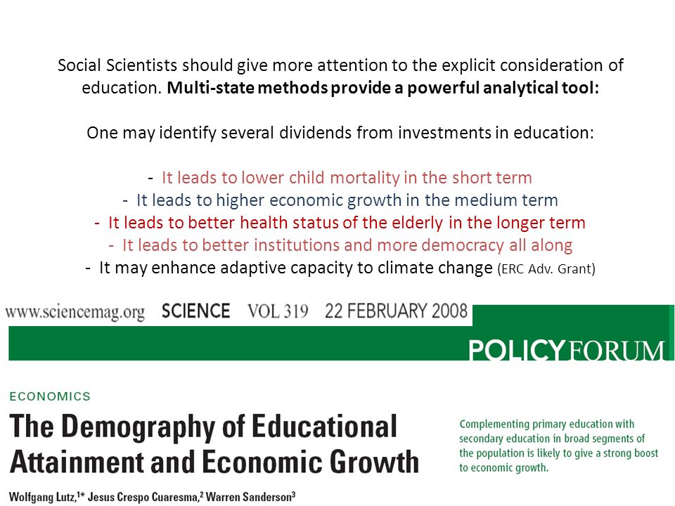 Social Scientists should give more attention to the explicit consideration of education. Multi-state methods provide a powerful analytical tool: One may identify several dividends from investments in education: - It leads to lower child mortality in the short term - It leads to higher economic growth in the medium term - It leads to better health status of the elderly in the longer term - It leads to better institutions and more democracy all along - It may enhance adaptive capacity to climate change (ERC Adv. Grant)