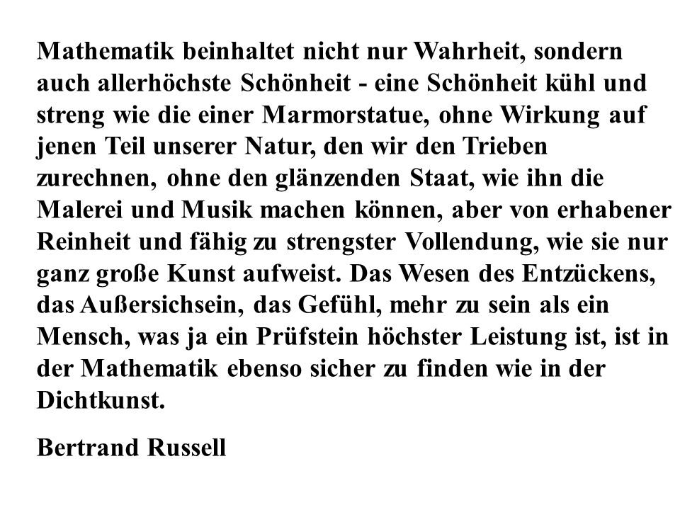 Mathematik beinhaltet nicht nur Wahrheit, sondern auch allerhöchste Schönheit - eine Schönheit kühl und streng wie die einer Marmorstatue, ohne Wirkung auf jenen Teil unserer Natur, den wir den Trieben zurechnen, ohne den glänzenden Staat, wie ihn die Malerei und Musik machen können, aber von erhabener Reinheit und fähig zu strengster Vollendung, wie sie nur ganz große Kunst aufweist. Das Wesen des Entzückens, das Außersichsein, das Gefühl, mehr zu sein als ein Mensch, was ja ein Prüfstein höchster Leistung ist, ist in der Mathematik ebenso sicher zu finden wie in der Dichtkunst.
