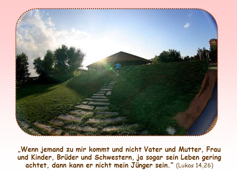„Wenn jemand zu mir kommt und nicht Vater und Mutter, Frau und Kinder, Brüder und Schwestern, ja sogar sein Leben gering achtet, dann kann er nicht mein Jünger sein. (Lukas 14,26)