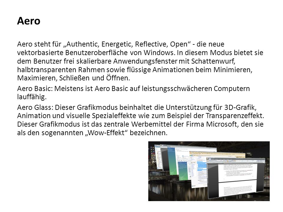 Aero Aero steht für „Authentic, Energetic, Reflective, Open - die neue vektorbasierte Benutzeroberfläche von Windows. In diesem Modus bietet sie dem Benutzer frei skalierbare Anwendungsfenster mit Schattenwurf, halbtransparenten Rahmen sowie flüssige Animationen beim Minimieren, Maximieren, Schließen und Öffnen.