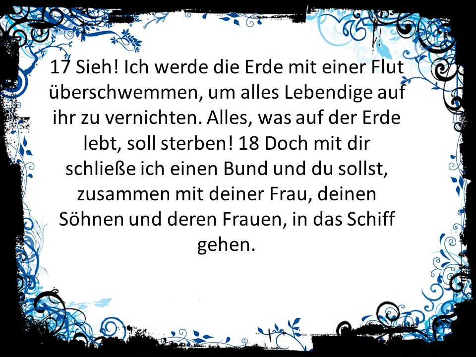 17 Sieh. Ich werde die Erde mit einer Flut überschwemmen, um alles Lebendige auf ihr zu vernichten.