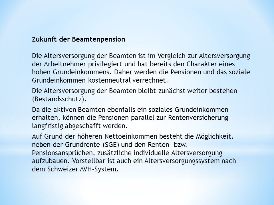 Zukunft der Beamtenpension Die Altersversorgung der Beamten ist im Vergleich zur Altersversorgung der Arbeitnehmer privilegiert und hat bereits den Charakter eines hohen Grundeinkommens. Daher werden die Pensionen und das soziale Grundeinkommen kostenneutral verrechnet.