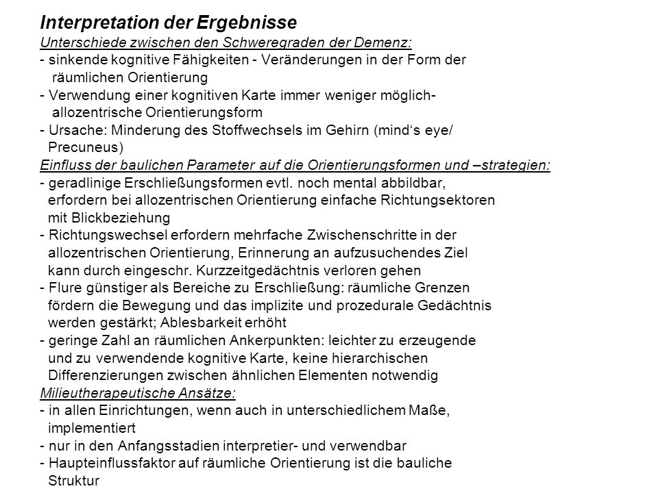 Interpretation der Ergebnisse Unterschiede zwischen den Schweregraden der Demenz: - sinkende kognitive Fähigkeiten - Veränderungen in der Form der räumlichen Orientierung - Verwendung einer kognitiven Karte immer weniger möglich- allozentrische Orientierungsform - Ursache: Minderung des Stoffwechsels im Gehirn (mind‘s eye/ Precuneus) Einfluss der baulichen Parameter auf die Orientierungsformen und –strategien: - geradlinige Erschließungsformen evtl.