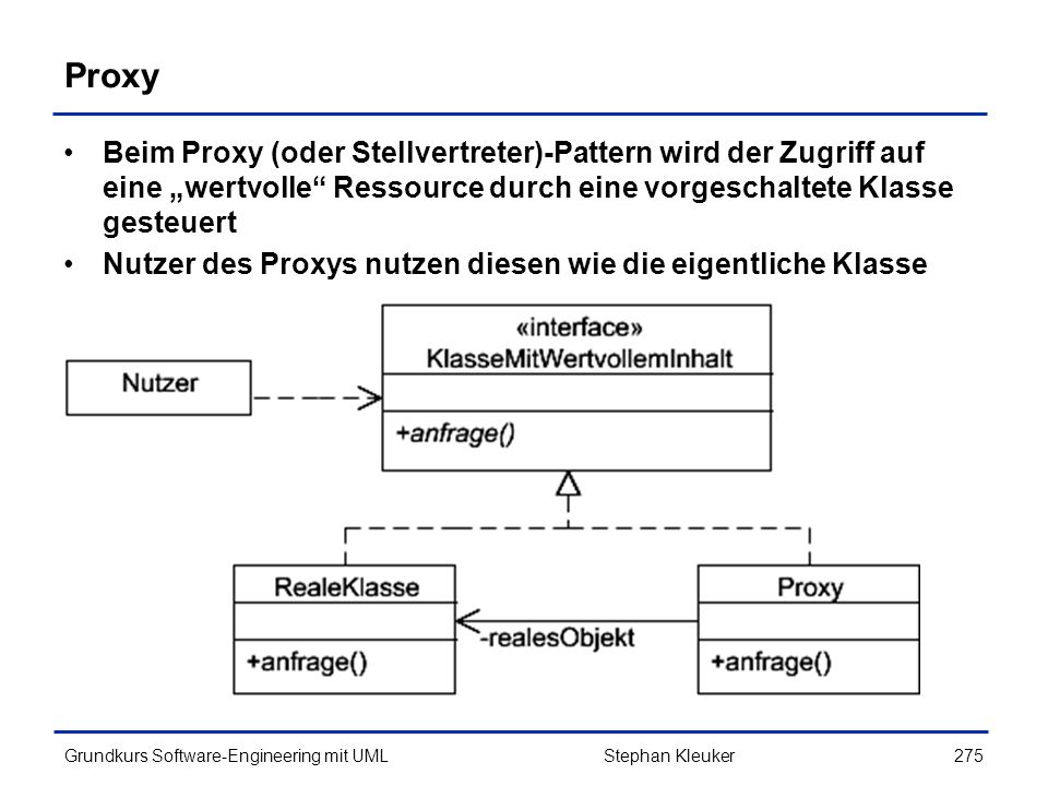 Proxy Beim Proxy (oder Stellvertreter)-Pattern wird der Zugriff auf eine „wertvolle Ressource durch eine vorgeschaltete Klasse gesteuert.
