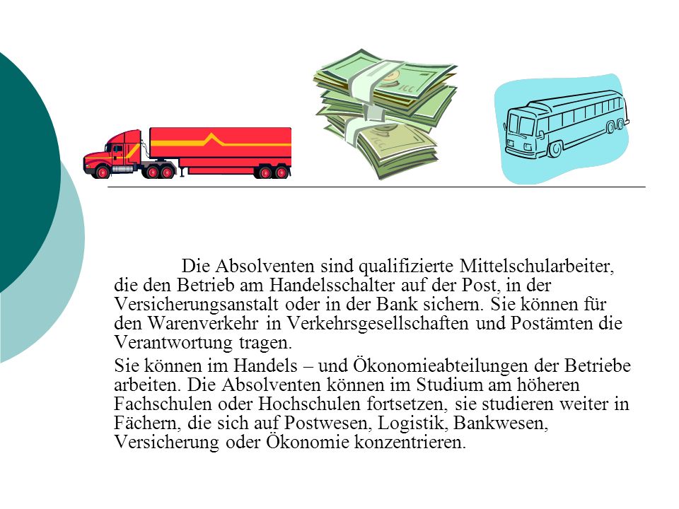 Die Absolventen sind qualifizierte Mittelschularbeiter, die den Betrieb am Handelsschalter auf der Post, in der Versicherungsanstalt oder in der Bank sichern. Sie können für den Warenverkehr in Verkehrsgesellschaften und Postämten die Verantwortung tragen.