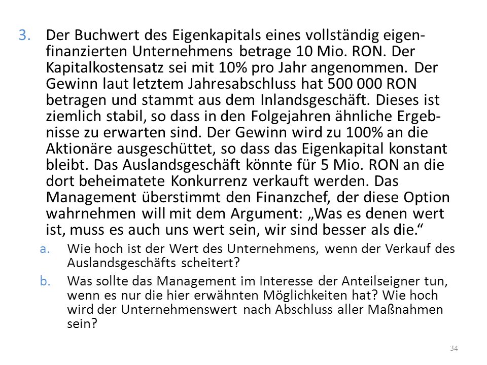 Der Buchwert des Eigenkapitals eines vollständig eigen-finanzierten Unternehmens betrage 10 Mio. RON. Der Kapitalkostensatz sei mit 10% pro Jahr angenommen. Der Gewinn laut letztem Jahresabschluss hat RON betragen und stammt aus dem Inlandsgeschäft. Dieses ist ziemlich stabil, so dass in den Folgejahren ähnliche Ergeb-nisse zu erwarten sind. Der Gewinn wird zu 100% an die Aktionäre ausgeschüttet, so dass das Eigenkapital konstant bleibt. Das Auslandsgeschäft könnte für 5 Mio. RON an die dort beheimatete Konkurrenz verkauft werden. Das Management überstimmt den Finanzchef, der diese Option wahrnehmen will mit dem Argument: „Was es denen wert ist, muss es auch uns wert sein, wir sind besser als die.