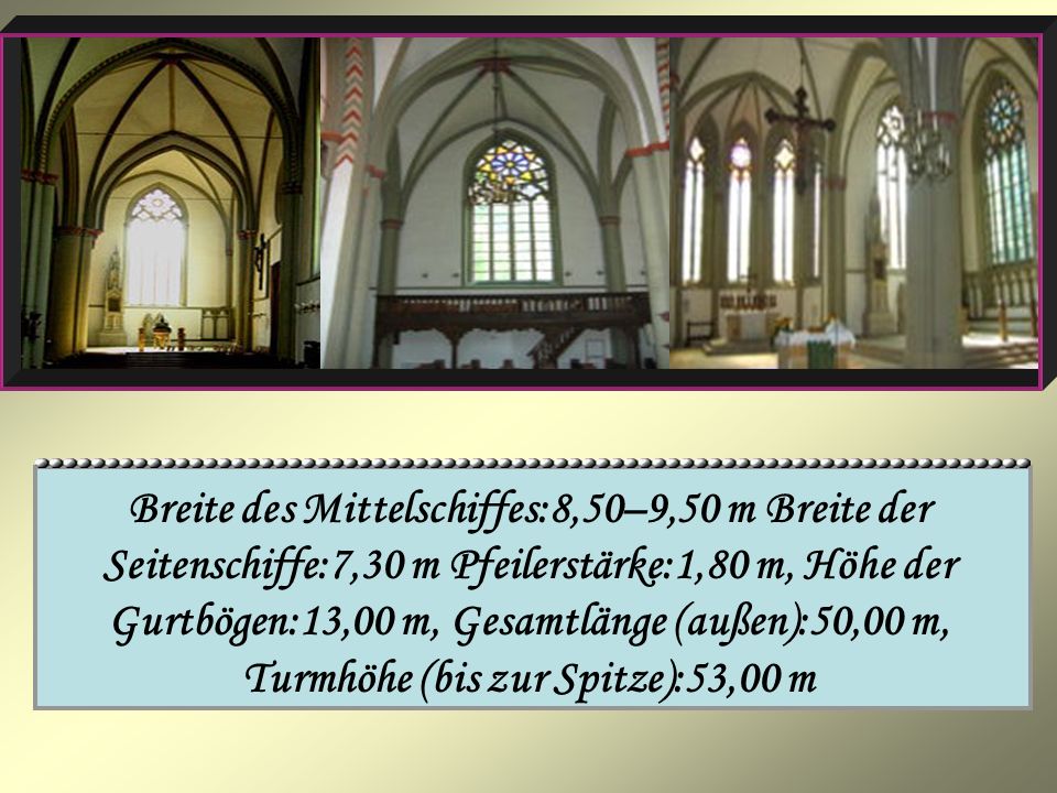 Breite des Mittelschiffes:8,50–9,50 m Breite der Seitenschiffe:7,30 m Pfeilerstärke:1,80 m, Höhe der Gurtbögen:13,00 m, Gesamtlänge (außen):50,00 m, Turmhöhe (bis zur Spitze):53,00 m