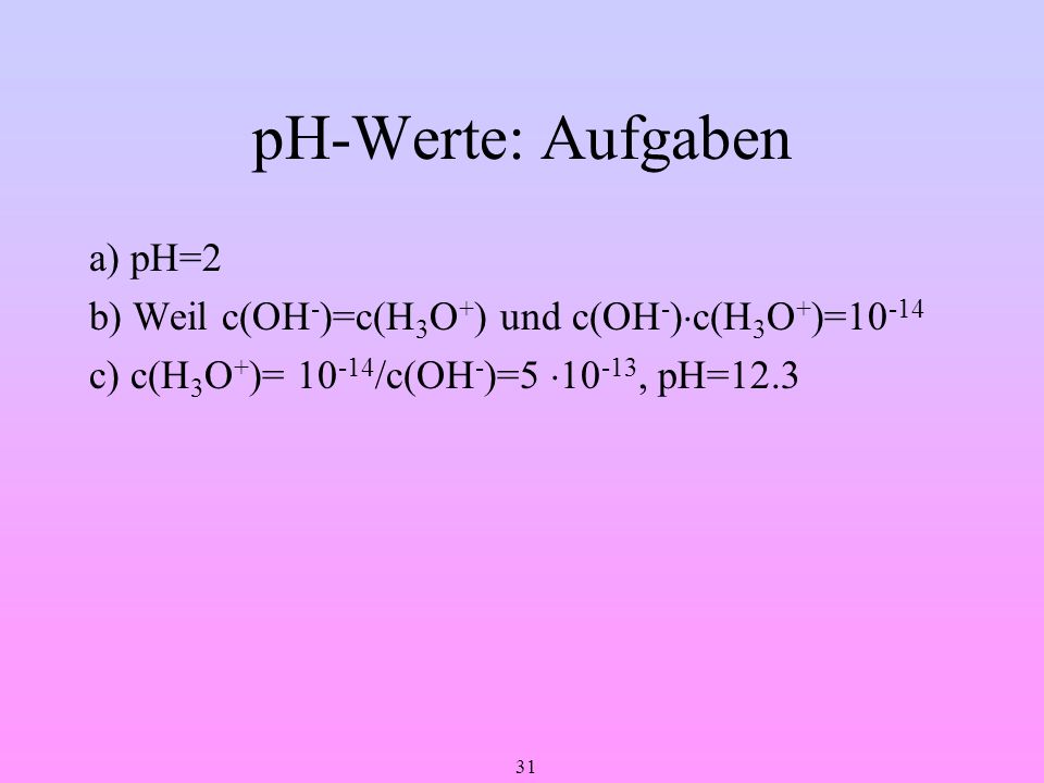 pH-Werte: Aufgaben a) pH=2 b) Weil c(OH-)=c(H3O+) und c(OH-)c(H3O+)=10-14 c) c(H3O+)= 10-14/c(OH-)=5 10-13, pH=12.3