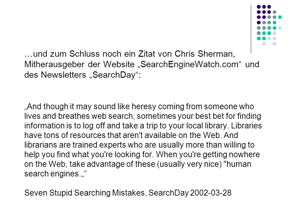 …und zum Schluss noch ein Zitat von Chris Sherman, Mitherausgeber der Website „SearchEngineWatch.com und des Newsletters „SearchDay : „And though it may sound like heresy coming from someone who lives and breathes web search, sometimes your best bet for finding information is to log off and take a trip to your local library.