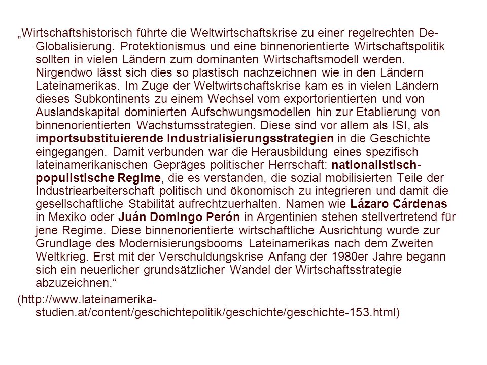 „Wirtschaftshistorisch führte die Weltwirtschaftskrise zu einer regelrechten De-Globalisierung. Protektionismus und eine binnenorientierte Wirtschaftspolitik sollten in vielen Ländern zum dominanten Wirtschaftsmodell werden. Nirgendwo lässt sich dies so plastisch nachzeichnen wie in den Ländern Lateinamerikas. Im Zuge der Weltwirtschaftskrise kam es in vielen Ländern dieses Subkontinents zu einem Wechsel vom exportorientierten und von Auslandskapital dominierten Aufschwungsmodellen hin zur Etablierung von binnenorientierten Wachstumsstrategien. Diese sind vor allem als ISI, als importsubstituierende Industrialisierungsstrategien in die Geschichte eingegangen. Damit verbunden war die Herausbildung eines spezifisch lateinamerikanischen Gepräges politischer Herrschaft: nationalistisch-populistische Regime, die es verstanden, die sozial mobilisierten Teile der Industriearbeiterschaft politisch und ökonomisch zu integrieren und damit die gesellschaftliche Stabilität aufrechtzuerhalten. Namen wie Lázaro Cárdenas in Mexiko oder Juán Domingo Perón in Argentinien stehen stellvertretend für jene Regime. Diese binnenorientierte wirtschaftliche Ausrichtung wurde zur Grundlage des Modernisierungsbooms Lateinamerikas nach dem Zweiten Weltkrieg. Erst mit der Verschuldungskrise Anfang der 1980er Jahre begann sich ein neuerlicher grundsätzlicher Wandel der Wirtschaftsstrategie abzuzeichnen.