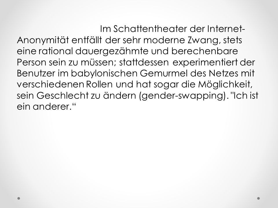Im Schattentheater der Internet-Anonymität entfällt der sehr moderne Zwang, stets eine rational dauergezähmte und berechenbare Person sein zu müssen; stattdessen experimentiert der Benutzer im babylonischen Gemurmel des Netzes mit verschiedenen Rollen und hat sogar die Möglichkeit, sein Geschlecht zu ändern (gender-swapping).
