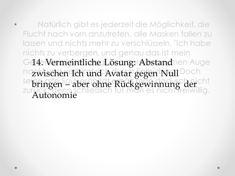 Natürlich gibt es jederzeit die Möglichkeit, die Flucht nach vorn anzutreten, alle Masken fallen zu lassen und nichts mehr zu verschlüsseln. Ich habe nichts zu verbergen, und genau das ist mein Geheimnis. Man zeigt sich dem anonymen Auge nackt und verbirgt sich durch Enthüllung. Doch seine alte Souveränität erhält man dadurch nicht zurück, denn schließlich tut man es nicht freiwillig.