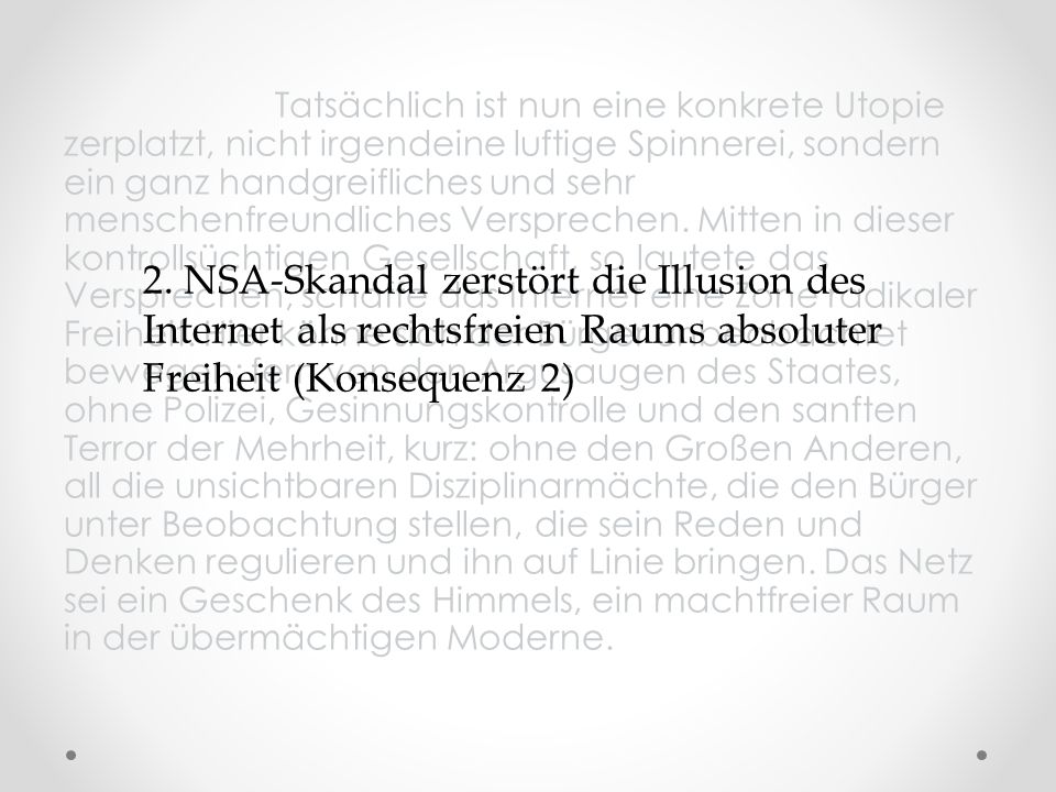 Tatsächlich ist nun eine konkrete Utopie zerplatzt, nicht irgendeine luftige Spinnerei, sondern ein ganz handgreifliches und sehr menschenfreundliches Versprechen. Mitten in dieser kontrollsüchtigen Gesellschaft, so lautete das Versprechen, schaffe das Internet eine Zone radikaler Freiheit. Hier könne sich der Bürger unbeobachtet bewegen; fern von den Argusaugen des Staates, ohne Polizei, Gesinnungskontrolle und den sanften Terror der Mehrheit, kurz: ohne den Großen Anderen, all die unsichtbaren Disziplinarmächte, die den Bürger unter Beobachtung stellen, die sein Reden und Denken regulieren und ihn auf Linie bringen. Das Netz sei ein Geschenk des Himmels, ein machtfreier Raum in der übermächtigen Moderne.