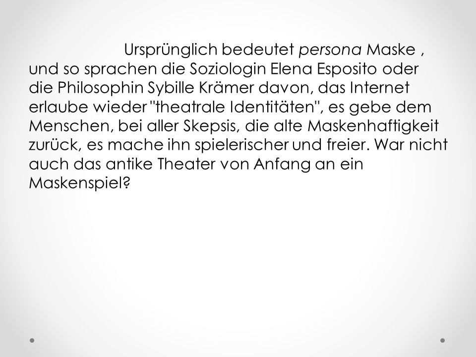 Ursprünglich bedeutet persona Maske , und so sprachen die Soziologin Elena Esposito oder die Philosophin Sybille Krämer davon, das Internet erlaube wieder theatrale Identitäten , es gebe dem Menschen, bei aller Skepsis, die alte Maskenhaftigkeit zurück, es mache ihn spielerischer und freier.