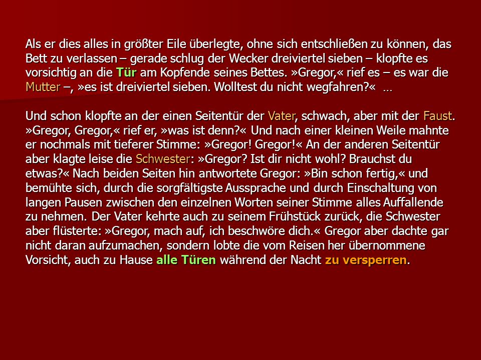 Als er dies alles in größter Eile überlegte, ohne sich entschließen zu können, das Bett zu verlassen – gerade schlug der Wecker dreiviertel sieben – klopfte es vorsichtig an die Tür am Kopfende seines Bettes. »Gregor,« rief es – es war die Mutter –, »es ist dreiviertel sieben. Wolltest du nicht wegfahren « …