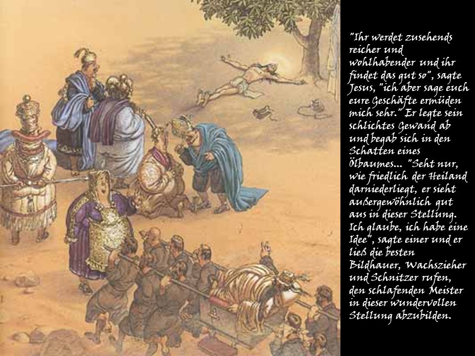 Ihr werdet zusehends reicher und wohlhabender und ihr findet das gut so , sagte Jesus, ich aber sage euch eure Geschäfte ermüden mich sehr. Er legte sein schlichtes Gewand ab und begab sich in den Schatten eines Ölbaumes...
