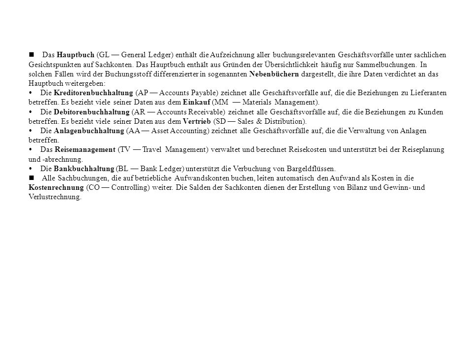 n Das Hauptbuch (GL — General Ledger) enthält die Aufzeichnung aller buchungsrelevanten Geschäftsvorfälle unter sachlichen Gesichtspunkten auf Sachkonten. Das Hauptbuch enthält aus Gründen der Übersichtlichkeit häufig nur Sammelbuchungen. In solchen Fällen wird der Buchungsstoff differenzierter in sogenannten Nebenbüchern dargestellt, die ihre Daten verdichtet an das Hauptbuch weitergeben: