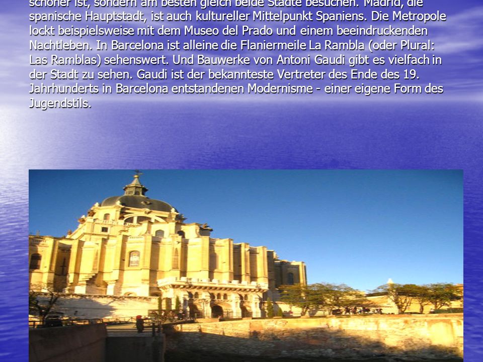 Madrid oder Barcelona: Man muss sich gar nicht entscheiden, welche Stadt schöner ist, sondern am besten gleich beide Städte besuchen. Madrid, die spanische Hauptstadt, ist auch kultureller Mittelpunkt Spaniens. Die Metropole lockt beispielsweise mit dem Museo del Prado und einem beeindruckenden Nachtleben. In Barcelona ist alleine die Flaniermeile La Rambla (oder Plural: Las Ramblas) sehenswert. Und Bauwerke von Antoni Gaudi gibt es vielfach in der Stadt zu sehen. Gaudi ist der bekannteste Vertreter des Ende des 19. Jahrhunderts in Barcelona entstandenen Modernisme - einer eigene Form des Jugendstils.