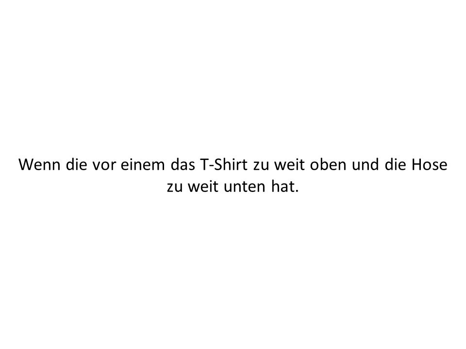 Wenn die vor einem das T-Shirt zu weit oben und die Hose zu weit unten hat.