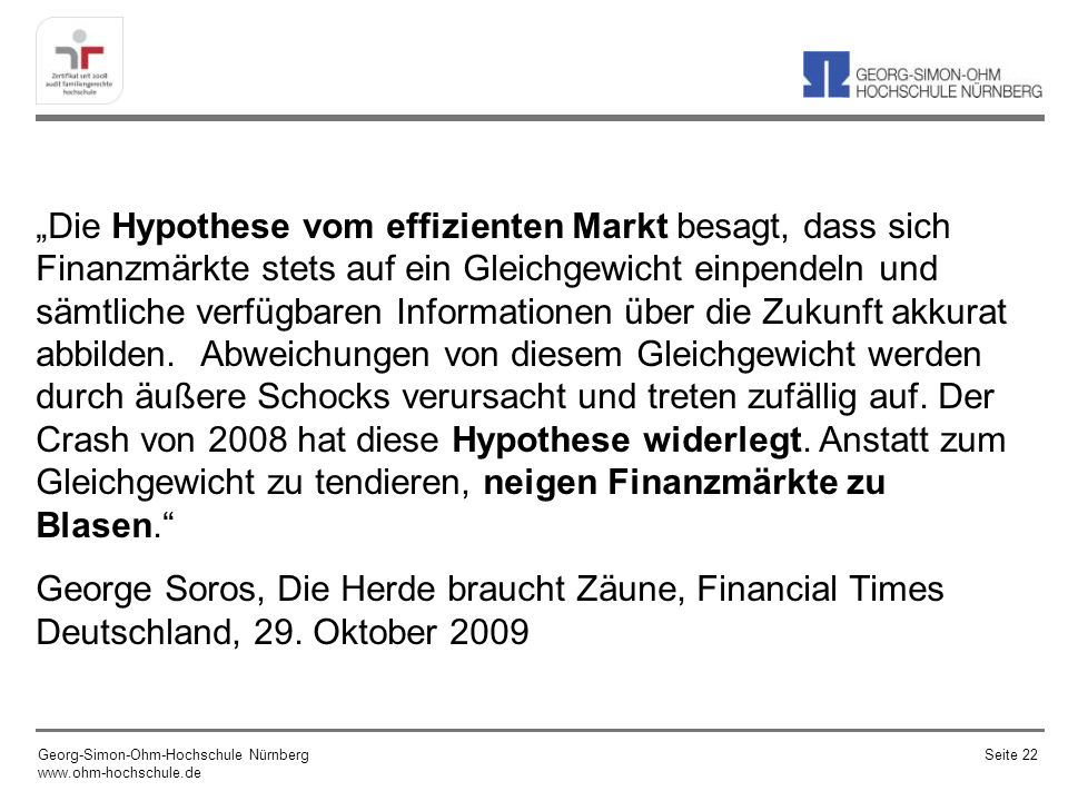 „Die Hypothese vom effizienten Markt besagt, dass sich Finanzmärkte stets auf ein Gleichgewicht einpendeln und sämtliche verfügbaren Informationen über die Zukunft akkurat abbilden. Abweichungen von diesem Gleichgewicht werden durch äußere Schocks verursacht und treten zufällig auf. Der Crash von 2008 hat diese Hypothese widerlegt. Anstatt zum Gleichgewicht zu tendieren, neigen Finanzmärkte zu Blasen.