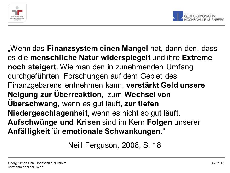 „Wenn das Finanzsystem einen Mangel hat, dann den, dass es die menschliche Natur widerspiegelt und ihre Extreme noch steigert. Wie man den in zunehmenden Umfang durchgeführten Forschungen auf dem Gebiet des Finanzgebarens entnehmen kann, verstärkt Geld unsere Neigung zur Überreaktion, zum Wechsel von Überschwang, wenn es gut läuft, zur tiefen Niedergeschlagenheit, wenn es nicht so gut läuft. Aufschwünge und Krisen sind im Kern Folgen unserer Anfälligkeit für emotionale Schwankungen. Neill Ferguson, 2008, S. 18