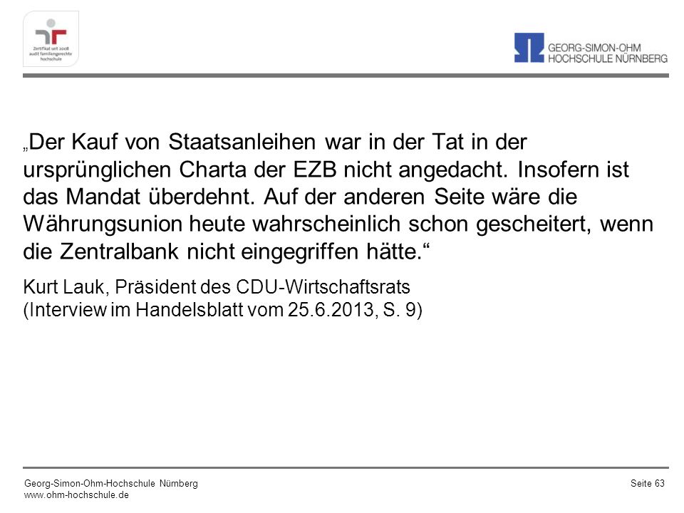„Der Kauf von Staatsanleihen war in der Tat in der ursprünglichen Charta der EZB nicht angedacht. Insofern ist das Mandat überdehnt. Auf der anderen Seite wäre die Währungsunion heute wahrscheinlich schon gescheitert, wenn die Zentralbank nicht eingegriffen hätte.