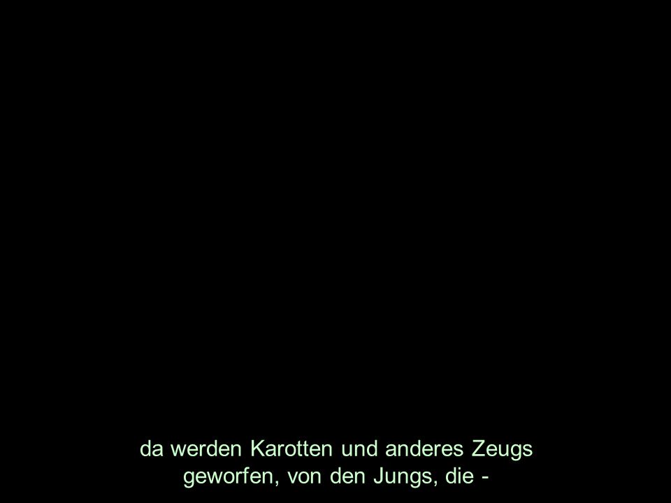 da werden Karotten und anderes Zeugs geworfen, von den Jungs, die -