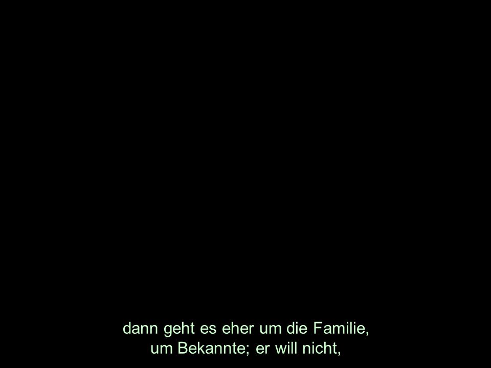 dann geht es eher um die Familie, um Bekannte; er will nicht,