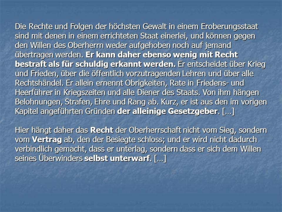Die Rechte und Folgen der höchsten Gewalt in einem Eroberungsstaat sind mit denen in einem errichteten Staat einerlei, und können gegen den Willen des Oberherrn weder aufgehoben noch auf jemand übertragen werden. Er kann daher ebenso wenig mit Recht bestraft als für schuldig erkannt werden. Er entscheidet über Krieg und Frieden, über die öffentlich vorzutragenden Lehren und über alle Rechtshändel. Er allein ernennt Obrigkeiten, Rate in Friedens- und Heerführer in Kriegszeiten und alle Diener des Staats. Von ihm hängen Belohnungen, Strafen, Ehre und Rang ab. Kurz, er ist aus den im vorigen Kapitel angeführten Gründen der alleinige Gesetzgeber. […]