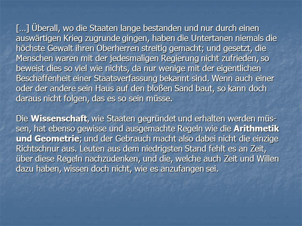 […] Überall, wo die Staaten lange bestanden und nur durch einen auswärtigen Krieg zugrunde gingen, haben die Untertanen niemals die höchste Gewalt ihren Oberherren streitig gemacht; und gesetzt, die Menschen waren mit der jedesmaligen Regierung nicht zufrieden, so beweist dies so viel wie nichts, da nur wenige mit der eigentlichen Beschaffenheit einer Staatsverfassung bekannt sind. Wenn auch einer oder der andere sein Haus auf den bloßen Sand baut, so kann doch daraus nicht folgen, das es so sein müsse.