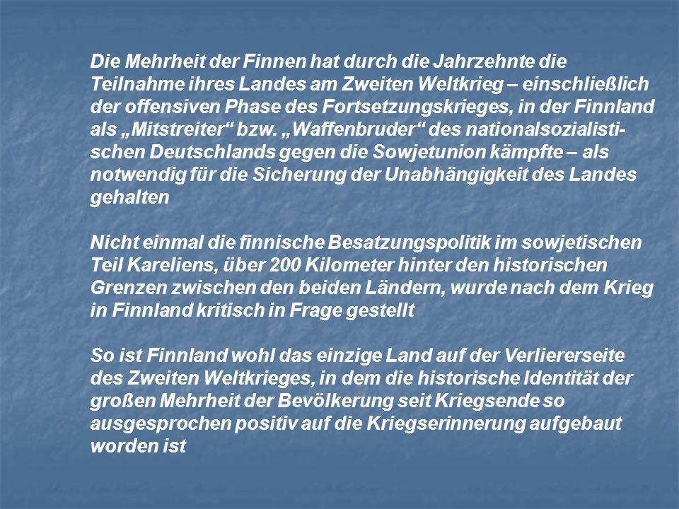 Die Mehrheit der Finnen hat durch die Jahrzehnte die Teilnahme ihres Landes am Zweiten Weltkrieg – einschließlich der offensiven Phase des Fortsetzungskrieges, in der Finnland als „Mitstreiter bzw. „Waffenbruder des nationalsozialisti-schen Deutschlands gegen die Sowjetunion kämpfte – als notwendig für die Sicherung der Unabhängigkeit des Landes gehalten