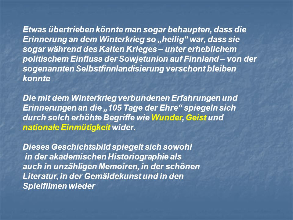 Etwas übertrieben könnte man sogar behaupten, dass die Erinnerung an dem Winterkrieg so „heilig war, dass sie sogar während des Kalten Krieges – unter erheblichem politischem Einfluss der Sowjetunion auf Finnland – von der sogenannten Selbstfinnlandisierung verschont bleiben konnte