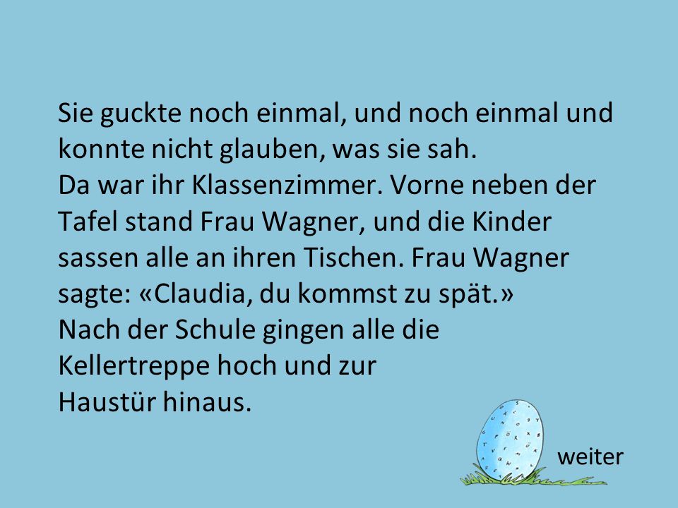 Sie guckte noch einmal, und noch einmal und konnte nicht glauben, was sie sah. Da war ihr Klassenzimmer. Vorne neben der Tafel stand Frau Wagner, und die Kinder sassen alle an ihren Tischen. Frau Wagner sagte: «Claudia, du kommst zu spät.» Nach der Schule gingen alle die Kellertreppe hoch und zur Haustür hinaus.