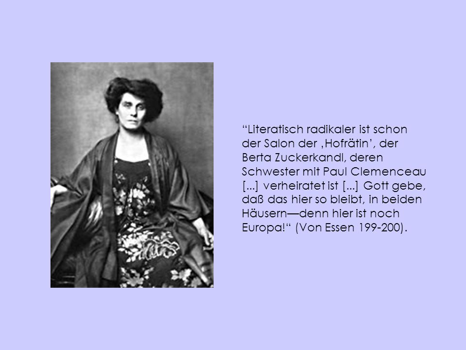 Literatisch radikaler ist schon der Salon der ‚Hofrätin’, der Berta Zuckerkandl, deren Schwester mit Paul Clemenceau [...] verheiratet ist [...] Gott gebe, daß das hier so bleibt, in beiden Häusern—denn hier ist noch Europa! (Von Essen ).