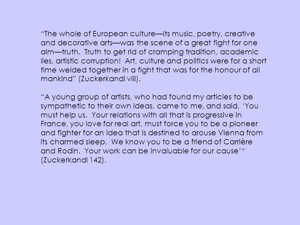 The whole of European culture—its music, poetry, creative and decorative arts—was the scene of a great fight for one aim—truth. Truth to get rid of cramping tradition, academic lies, artistic corruption! Art, culture and politics were for a short time welded together in a fight that was for the honour of all mankind (Zuckerkandl viii).