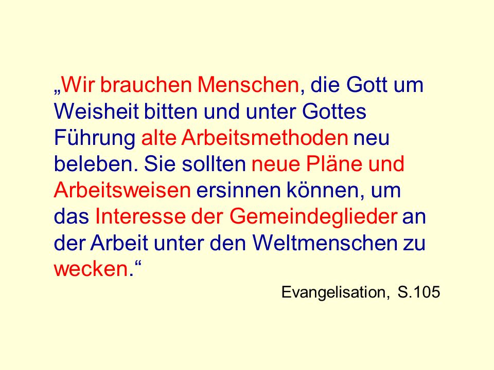 „Wir brauchen Menschen, die Gott um Weisheit bitten und unter Gottes Führung alte Arbeitsmethoden neu beleben. Sie sollten neue Pläne und Arbeitsweisen ersinnen können, um das Interesse der Gemeindeglieder an der Arbeit unter den Weltmenschen zu wecken.