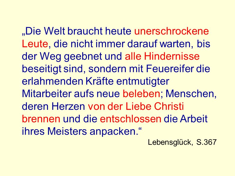 „Die Welt braucht heute unerschrockene Leute, die nicht immer darauf warten, bis der Weg geebnet und alle Hindernisse beseitigt sind, sondern mit Feuereifer die erlahmenden Kräfte entmutigter Mitarbeiter aufs neue beleben; Menschen, deren Herzen von der Liebe Christi brennen und die entschlossen die Arbeit ihres Meisters anpacken.