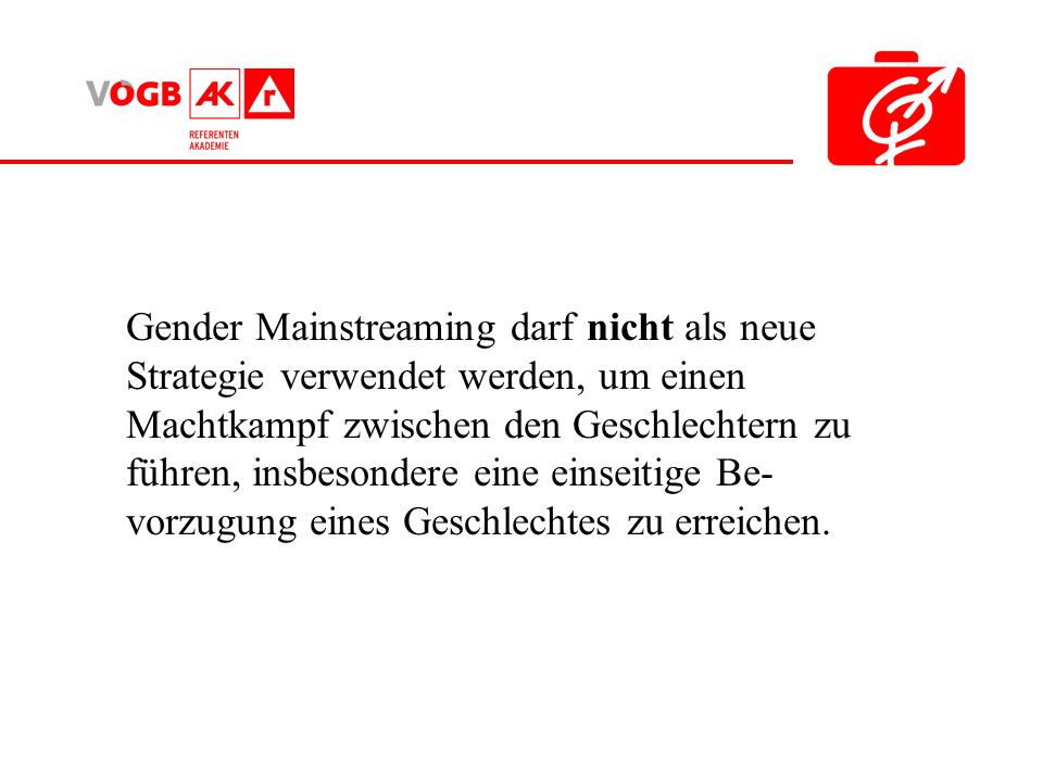 Gender Mainstreaming darf nicht als neue Strategie verwendet werden, um einen Machtkampf zwischen den Geschlechtern zu führen, insbesondere eine einseitige Be- vorzugung eines Geschlechtes zu erreichen.