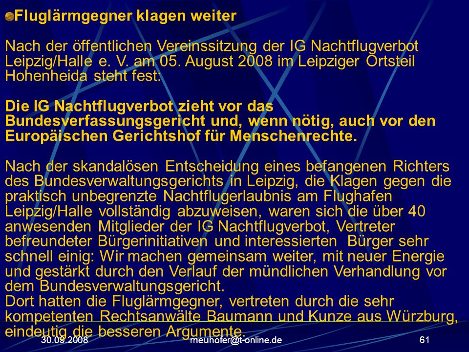 Fluglärmgegner klagen weiter Nach der öffentlichen Vereinssitzung der IG Nachtflugverbot Leipzig/Halle e. V. am 05. August 2008 im Leipziger Ortsteil Hohenheida steht fest: Die IG Nachtflugverbot zieht vor das Bundesverfassungsgericht und, wenn nötig, auch vor den Europäischen Gerichtshof für Menschenrechte. Nach der skandalösen Entscheidung eines befangenen Richters des Bundesverwaltungsgerichts in Leipzig, die Klagen gegen die praktisch unbegrenzte Nachtflugerlaubnis am Flughafen Leipzig/Halle vollständig abzuweisen, waren sich die über 40 anwesenden Mitglieder der IG Nachtflugverbot, Vertreter befreundeter Bürgerinitiativen und interessierten Bürger sehr schnell einig: Wir machen gemeinsam weiter, mit neuer Energie und gestärkt durch den Verlauf der mündlichen Verhandlung vor dem Bundesverwaltungsgericht. Dort hatten die Fluglärmgegner, vertreten durch die sehr kompetenten Rechtsanwälte Baumann und Kunze aus Würzburg, eindeutig die besseren Argumente.