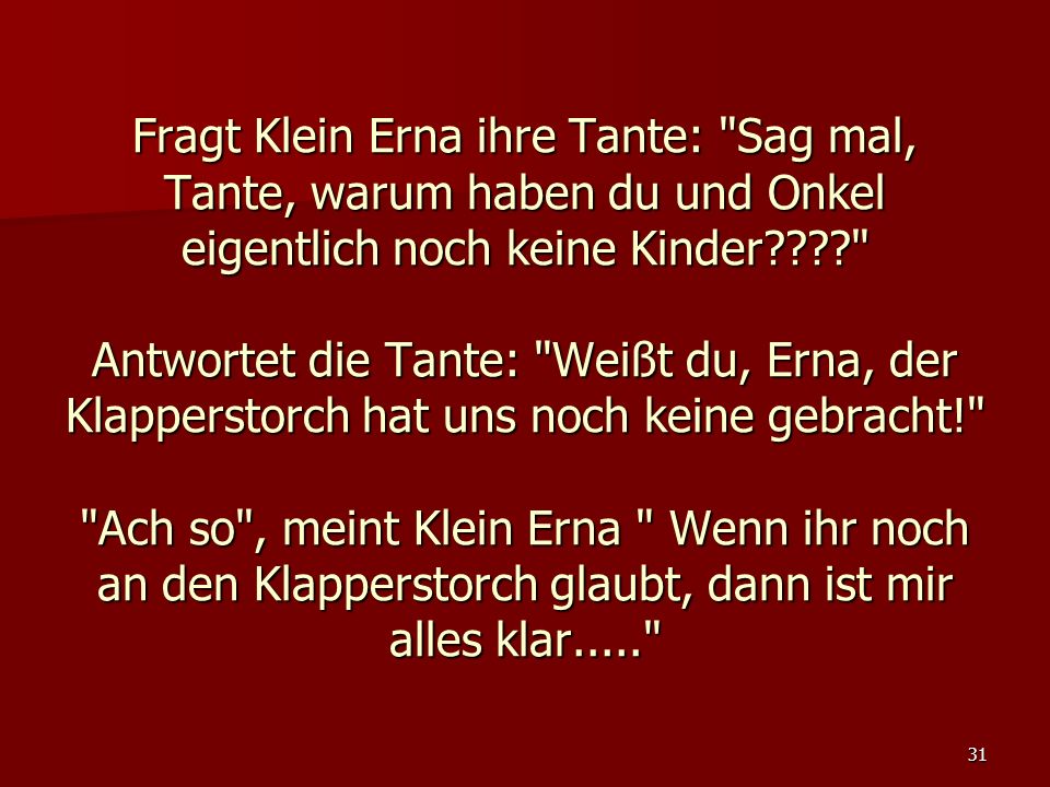 Fragt Klein Erna ihre Tante: Sag mal, Tante, warum haben du und Onkel eigentlich noch keine Kinder Antwortet die Tante: Weißt du, Erna, der Klapperstorch hat uns noch keine gebracht! Ach so , meint Klein Erna Wenn ihr noch an den Klapperstorch glaubt, dann ist mir alles klar.....