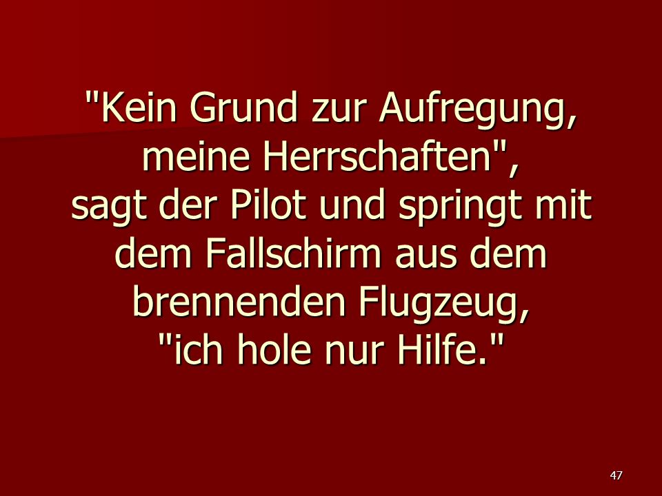 Kein Grund zur Aufregung, meine Herrschaften , sagt der Pilot und springt mit dem Fallschirm aus dem brennenden Flugzeug, ich hole nur Hilfe.