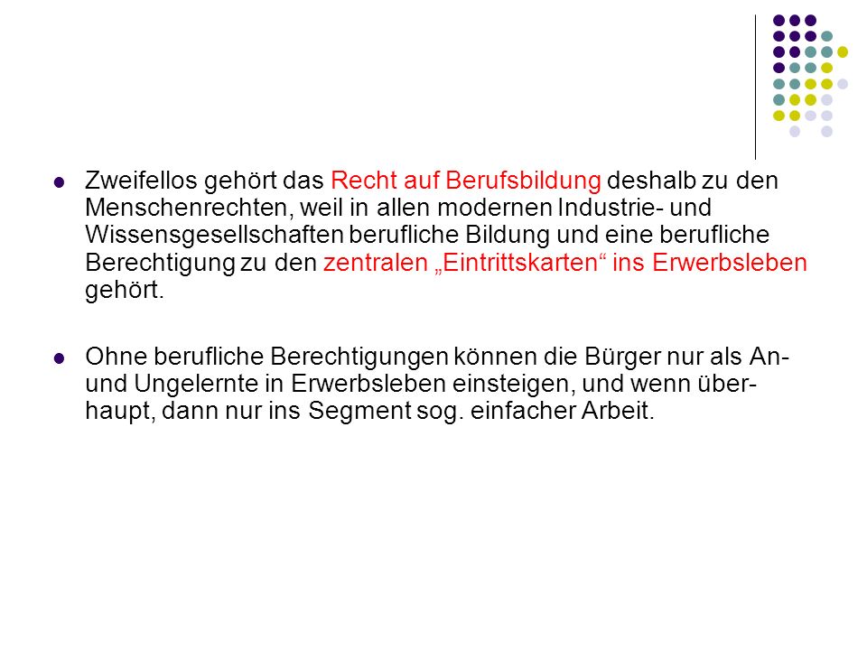 Zweifellos gehört das Recht auf Berufsbildung deshalb zu den Menschenrechten, weil in allen modernen Industrie- und Wissensgesellschaften berufliche Bildung und eine berufliche Berechtigung zu den zentralen „Eintrittskarten ins Erwerbsleben gehört.